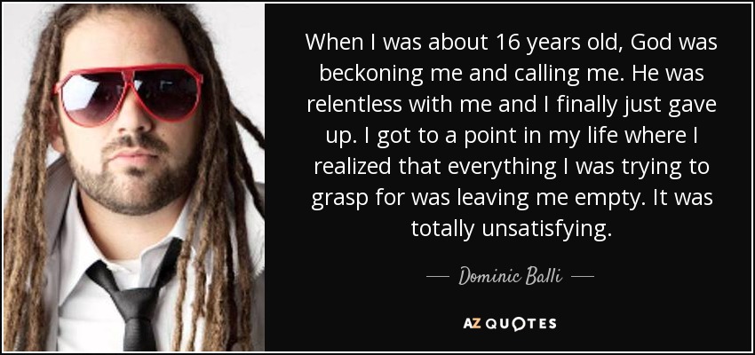 When I was about 16 years old, God was beckoning me and calling me. He was relentless with me and I finally just gave up. I got to a point in my life where I realized that everything I was trying to grasp for was leaving me empty. It was totally unsatisfying. - Dominic Balli