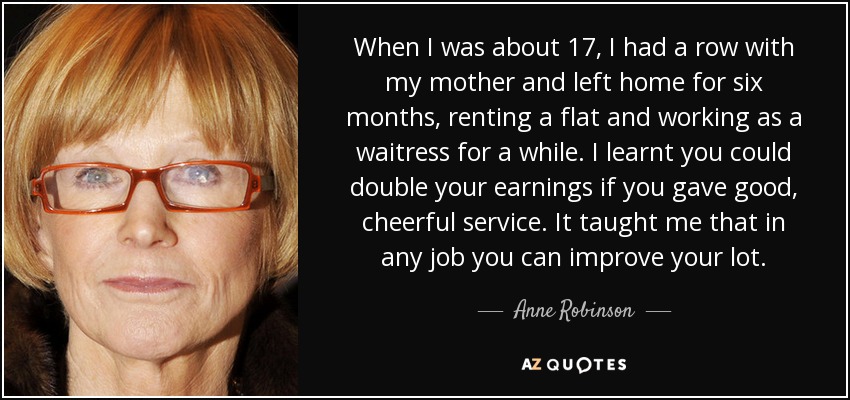 When I was about 17, I had a row with my mother and left home for six months, renting a flat and working as a waitress for a while. I learnt you could double your earnings if you gave good, cheerful service. It taught me that in any job you can improve your lot. - Anne Robinson