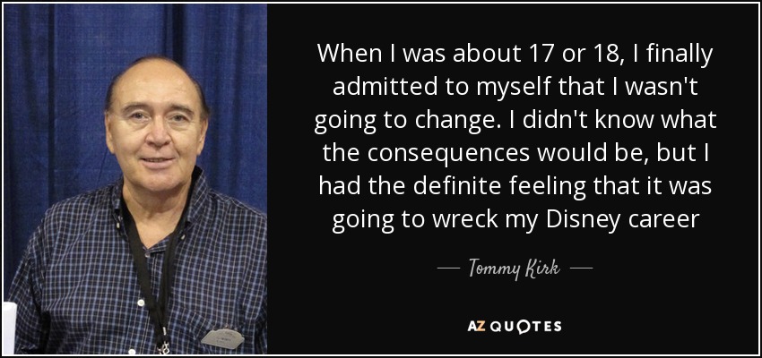 When I was about 17 or 18, I finally admitted to myself that I wasn't going to change. I didn't know what the consequences would be, but I had the definite feeling that it was going to wreck my Disney career - Tommy Kirk