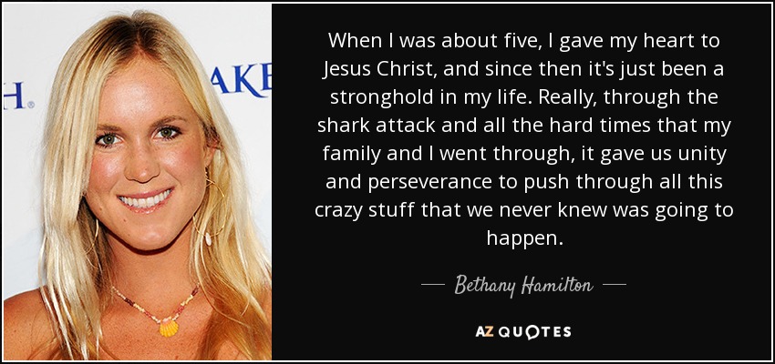 When I was about five, I gave my heart to Jesus Christ, and since then it's just been a stronghold in my life. Really, through the shark attack and all the hard times that my family and I went through, it gave us unity and perseverance to push through all this crazy stuff that we never knew was going to happen. - Bethany Hamilton