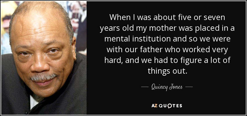 When I was about five or seven years old my mother was placed in a mental institution and so we were with our father who worked very hard, and we had to figure a lot of things out. - Quincy Jones