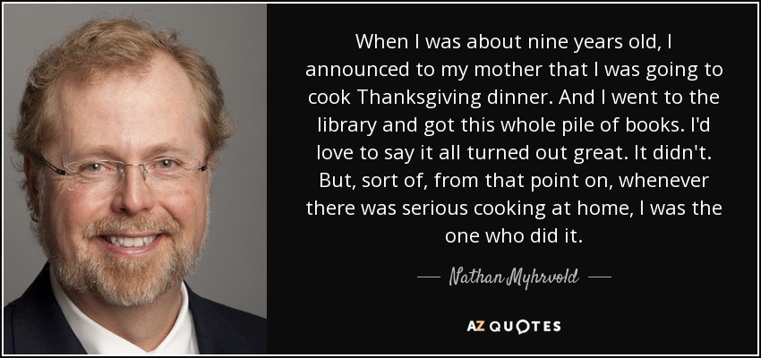 When I was about nine years old, I announced to my mother that I was going to cook Thanksgiving dinner. And I went to the library and got this whole pile of books. I'd love to say it all turned out great. It didn't. But, sort of, from that point on, whenever there was serious cooking at home, I was the one who did it. - Nathan Myhrvold