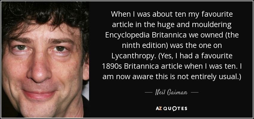 When I was about ten my favourite article in the huge and mouldering Encyclopedia Britannica we owned (the ninth edition) was the one on Lycanthropy. (Yes, I had a favourite 1890s Britannica article when I was ten. I am now aware this is not entirely usual.) - Neil Gaiman
