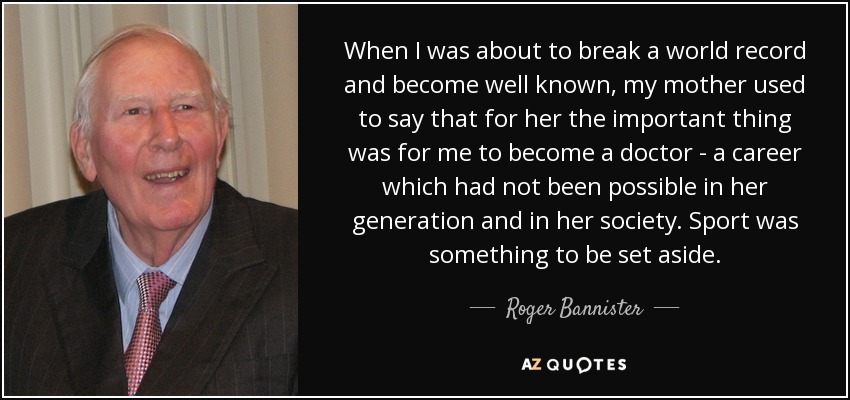 When I was about to break a world record and become well known, my mother used to say that for her the important thing was for me to become a doctor - a career which had not been possible in her generation and in her society. Sport was something to be set aside. - Roger Bannister