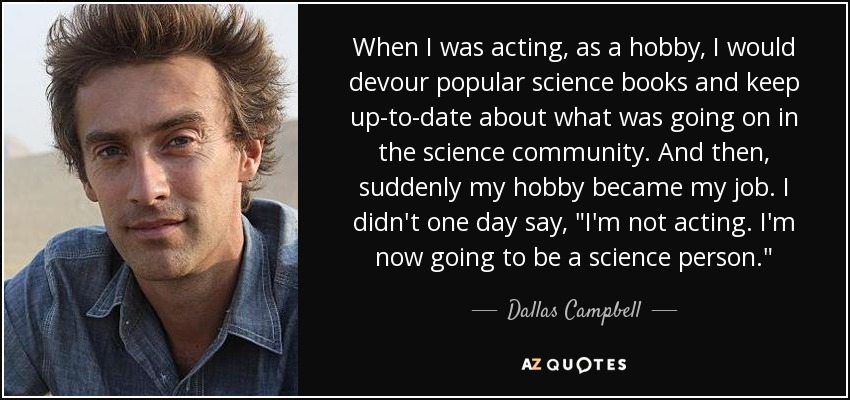 When I was acting, as a hobby, I would devour popular science books and keep up-to-date about what was going on in the science community. And then, suddenly my hobby became my job. I didn't one day say, 