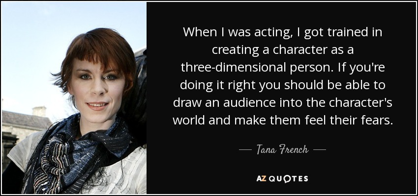 When I was acting, I got trained in creating a character as a three-dimensional person. If you're doing it right you should be able to draw an audience into the character's world and make them feel their fears. - Tana French