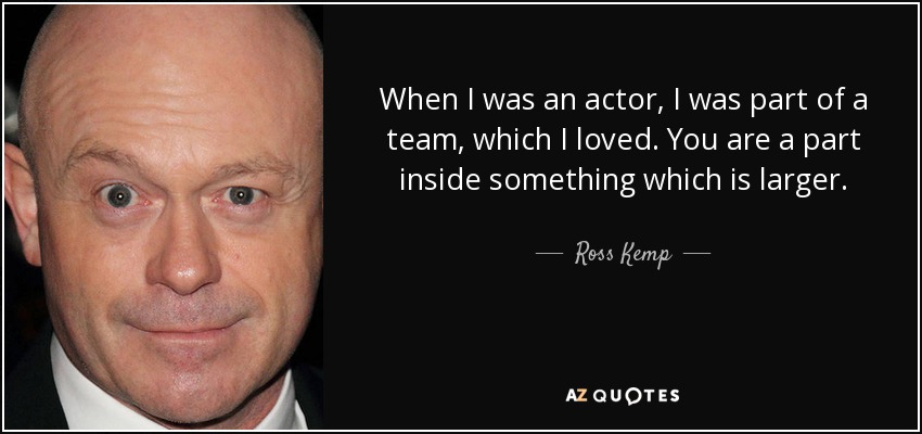 When I was an actor, I was part of a team, which I loved. You are a part inside something which is larger. - Ross Kemp