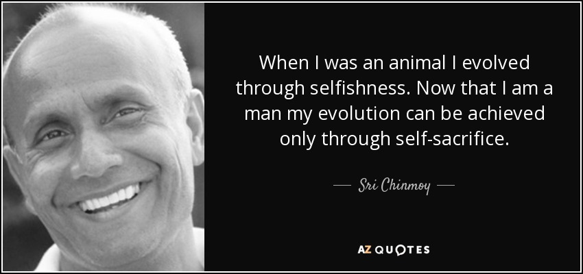 When I was an animal I evolved through selfishness. Now that I am a man my evolution can be achieved only through self-sacrifice. - Sri Chinmoy