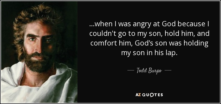 ...when I was angry at God because I couldn't go to my son, hold him, and comfort him, God's son was holding my son in his lap. - Todd Burpo