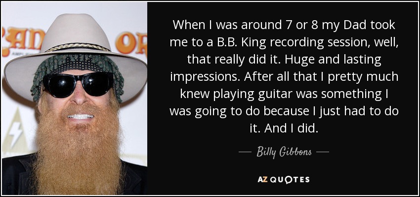 When I was around 7 or 8 my Dad took me to a B.B. King recording session, well, that really did it. Huge and lasting impressions. After all that I pretty much knew playing guitar was something I was going to do because I just had to do it. And I did. - Billy Gibbons