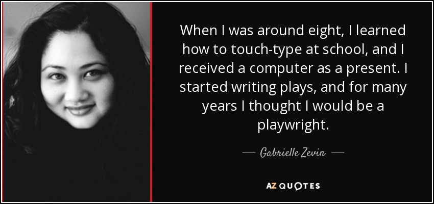 When I was around eight, I learned how to touch-type at school, and I received a computer as a present. I started writing plays, and for many years I thought I would be a playwright. - Gabrielle Zevin