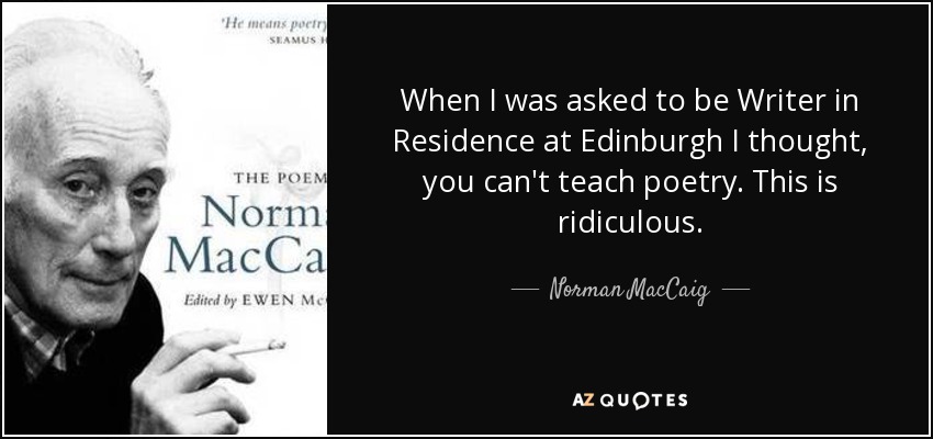 When I was asked to be Writer in Residence at Edinburgh I thought, you can't teach poetry. This is ridiculous. - Norman MacCaig