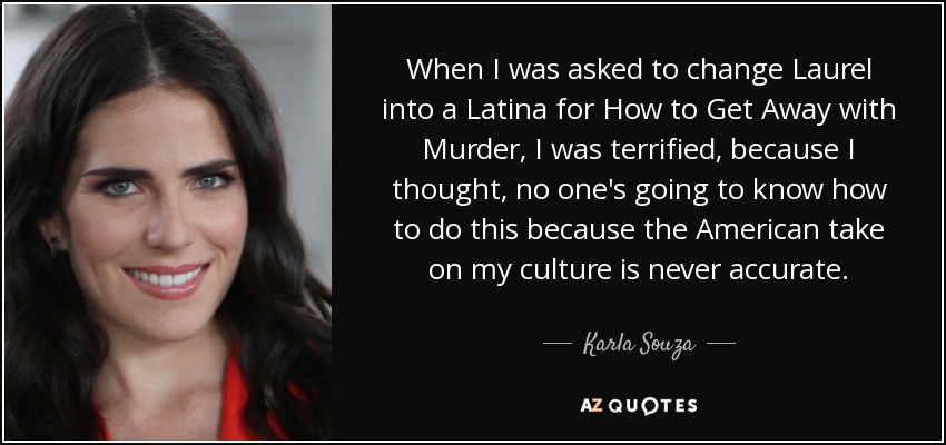 When I was asked to change Laurel into a Latina for How to Get Away with Murder, I was terrified, because I thought, no one's going to know how to do this because the American take on my culture is never accurate. - Karla Souza
