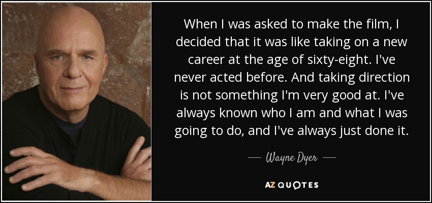 When I was asked to make the film, I decided that it was like taking on a new career at the age of sixty-eight. I've never acted before. And taking direction is not something I'm very good at. I've always known who I am and what I was going to do, and I've always just done it. - Wayne Dyer