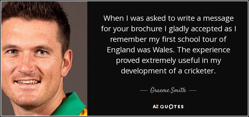 When I was asked to write a message for your brochure I gladly accepted as I remember my first school tour of England was Wales. The experience proved extremely useful in my development of a cricketer. - Graeme Smith