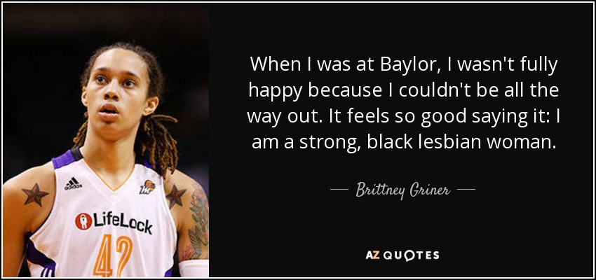 When I was at Baylor, I wasn't fully happy because I couldn't be all the way out. It feels so good saying it: I am a strong, black lesbian woman. - Brittney Griner