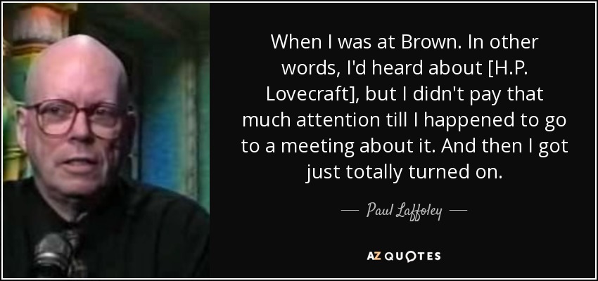 When I was at Brown. In other words, I'd heard about [H.P. Lovecraft], but I didn't pay that much attention till I happened to go to a meeting about it. And then I got just totally turned on. - Paul Laffoley