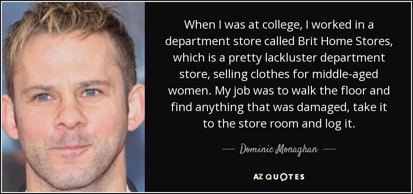 When I was at college, I worked in a department store called Brit Home Stores, which is a pretty lackluster department store, selling clothes for middle-aged women. My job was to walk the floor and find anything that was damaged, take it to the store room and log it. - Dominic Monaghan