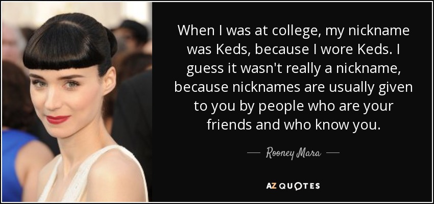 When I was at college, my nickname was Keds, because I wore Keds. I guess it wasn't really a nickname, because nicknames are usually given to you by people who are your friends and who know you. - Rooney Mara