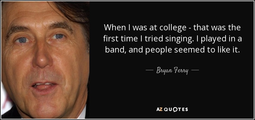 When I was at college - that was the first time I tried singing. I played in a band, and people seemed to like it. - Bryan Ferry