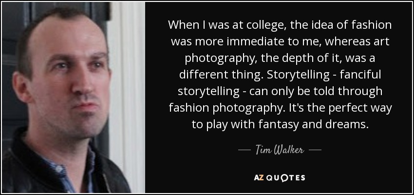 When I was at college, the idea of fashion was more immediate to me, whereas art photography, the depth of it, was a different thing. Storytelling - fanciful storytelling - can only be told through fashion photography. It's the perfect way to play with fantasy and dreams. - Tim Walker