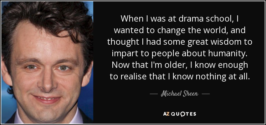 When I was at drama school, I wanted to change the world, and thought I had some great wisdom to impart to people about humanity. Now that I'm older, I know enough to realise that I know nothing at all. - Michael Sheen