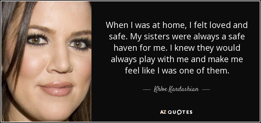 When I was at home, I felt loved and safe. My sisters were always a safe haven for me. I knew they would always play with me and make me feel like I was one of them. - Khloe Kardashian