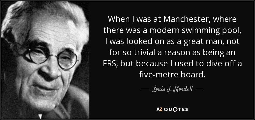 When I was at Manchester, where there was a modern swimming pool, I was looked on as a great man, not for so trivial a reason as being an FRS, but because I used to dive off a five-metre board. - Louis J. Mordell