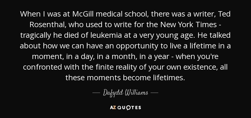 When I was at McGill medical school, there was a writer, Ted Rosenthal, who used to write for the New York Times - tragically he died of leukemia at a very young age. He talked about how we can have an opportunity to live a lifetime in a moment, in a day, in a month, in a year - when you're confronted with the finite reality of your own existence, all these moments become lifetimes. - Dafydd Williams