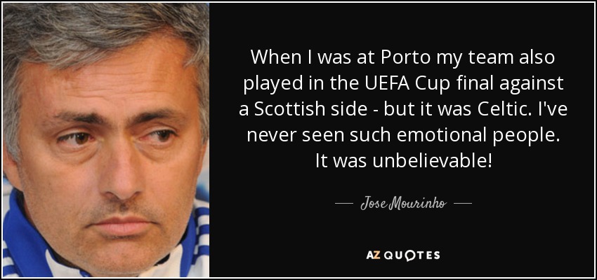 When I was at Porto my team also played in the UEFA Cup final against a Scottish side - but it was Celtic. I've never seen such emotional people. It was unbelievable! - Jose Mourinho