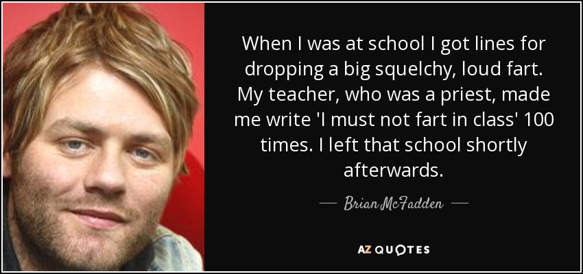 When I was at school I got lines for dropping a big squelchy, loud fart. My teacher, who was a priest, made me write 'I must not fart in class' 100 times. I left that school shortly afterwards. - Brian McFadden