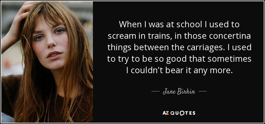 When I was at school I used to scream in trains, in those concertina things between the carriages. I used to try to be so good that sometimes I couldn't bear it any more. - Jane Birkin