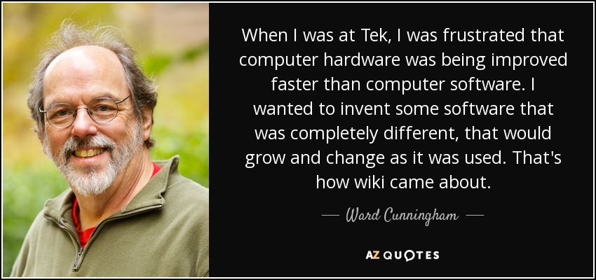When I was at Tek, I was frustrated that computer hardware was being improved faster than computer software. I wanted to invent some software that was completely different, that would grow and change as it was used. That's how wiki came about. - Ward Cunningham