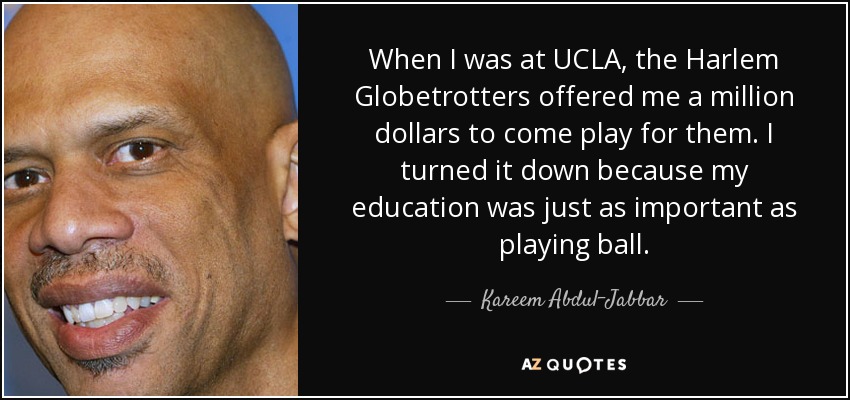 When I was at UCLA, the Harlem Globetrotters offered me a million dollars to come play for them. I turned it down because my education was just as important as playing ball. - Kareem Abdul-Jabbar