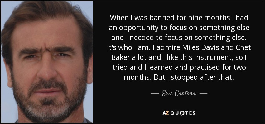 When I was banned for nine months I had an opportunity to focus on something else and I needed to focus on something else. It's who I am. I admire Miles Davis and Chet Baker a lot and I like this instrument, so I tried and I learned and practised for two months. But I stopped after that. - Eric Cantona