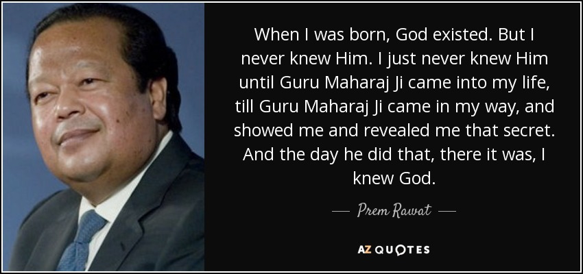 When I was born, God existed. But I never knew Him. I just never knew Him until Guru Maharaj Ji came into my life, till Guru Maharaj Ji came in my way, and showed me and revealed me that secret. And the day he did that, there it was, I knew God. - Prem Rawat