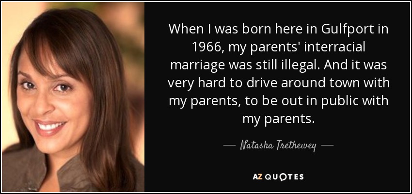 When I was born here in Gulfport in 1966, my parents' interracial marriage was still illegal. And it was very hard to drive around town with my parents, to be out in public with my parents. - Natasha Trethewey