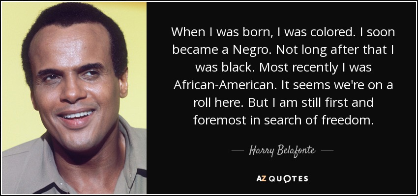 When I was born, I was colored. I soon became a Negro. Not long after that I was black. Most recently I was African-American. It seems we're on a roll here. But I am still first and foremost in search of freedom. - Harry Belafonte