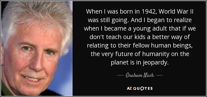 When I was born in 1942, World War II was still going. And I began to realize when I became a young adult that if we don't teach our kids a better way of relating to their fellow human beings, the very future of humanity on the planet is in jeopardy. - Graham Nash