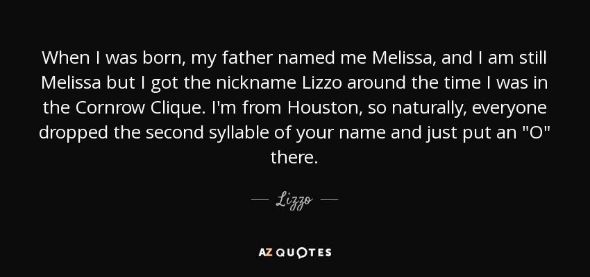 When I was born, my father named me Melissa, and I am still Melissa but I got the nickname Lizzo around the time I was in the Cornrow Clique. I'm from Houston, so naturally, everyone dropped the second syllable of your name and just put an 