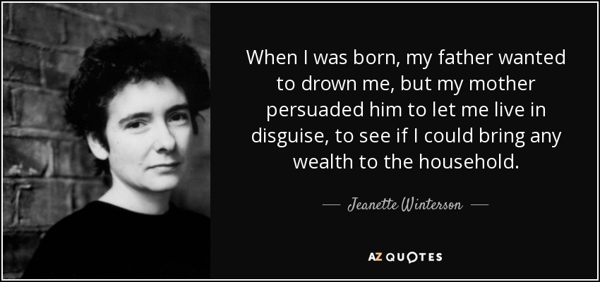 When I was born, my father wanted to drown me, but my mother persuaded him to let me live in disguise, to see if I could bring any wealth to the household. - Jeanette Winterson