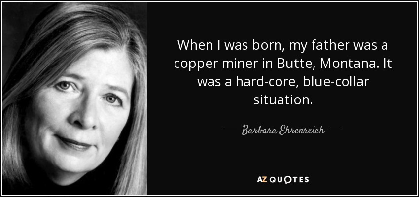 When I was born, my father was a copper miner in Butte, Montana. It was a hard-core, blue-collar situation. - Barbara Ehrenreich