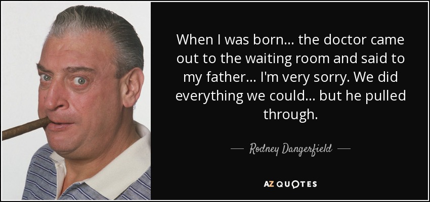 When I was born ... the doctor came out to the waiting room and said to my father ... I'm very sorry. We did everything we could ... but he pulled through. - Rodney Dangerfield