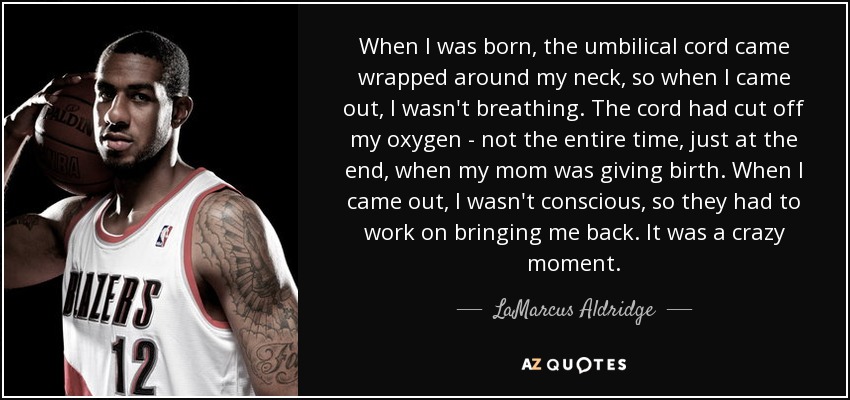 When I was born, the umbilical cord came wrapped around my neck, so when I came out, I wasn't breathing. The cord had cut off my oxygen - not the entire time, just at the end, when my mom was giving birth. When I came out, I wasn't conscious, so they had to work on bringing me back. It was a crazy moment. - LaMarcus Aldridge