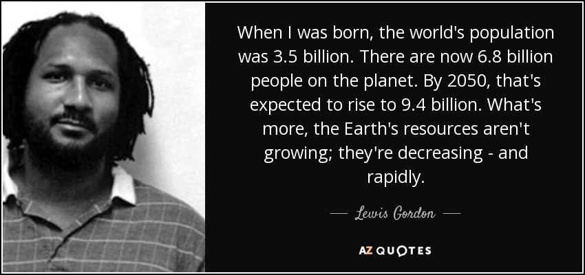 When I was born, the world's population was 3.5 billion. There are now 6.8 billion people on the planet. By 2050, that's expected to rise to 9.4 billion. What's more, the Earth's resources aren't growing; they're decreasing - and rapidly. - Lewis Gordon
