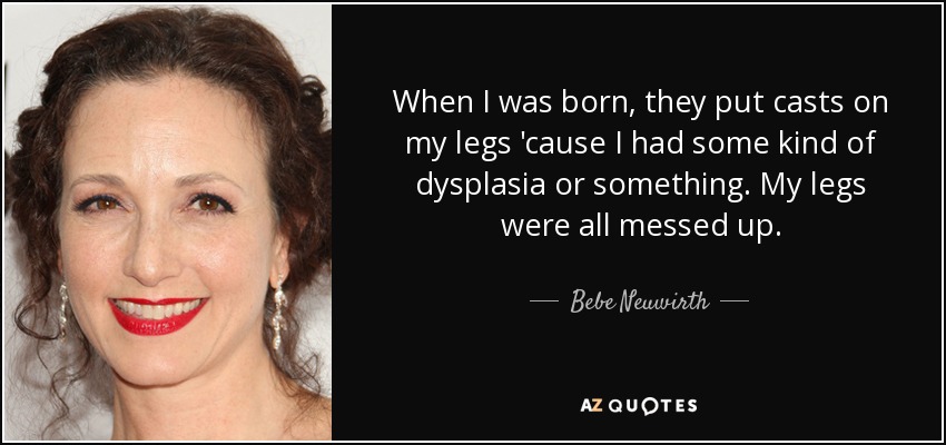 When I was born, they put casts on my legs 'cause I had some kind of dysplasia or something. My legs were all messed up. - Bebe Neuwirth