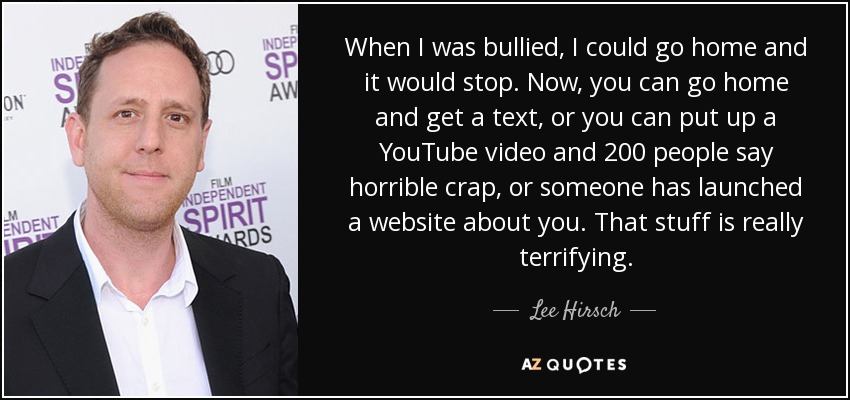 When I was bullied, I could go home and it would stop. Now, you can go home and get a text, or you can put up a YouTube video and 200 people say horrible crap, or someone has launched a website about you. That stuff is really terrifying. - Lee Hirsch