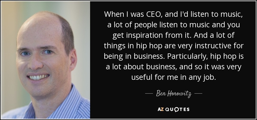When I was CEO, and I'd listen to music, a lot of people listen to music and you get inspiration from it. And a lot of things in hip hop are very instructive for being in business. Particularly, hip hop is a lot about business, and so it was very useful for me in any job. - Ben Horowitz