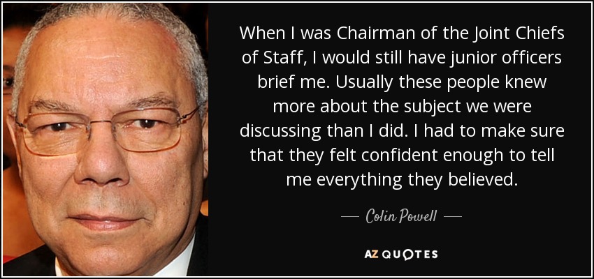 When I was Chairman of the Joint Chiefs of Staff, I would still have junior officers brief me. Usually these people knew more about the subject we were discussing than I did. I had to make sure that they felt confident enough to tell me everything they believed. - Colin Powell