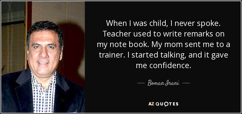 When I was child, I never spoke. Teacher used to write remarks on my note book. My mom sent me to a trainer. I started talking, and it gave me confidence. - Boman Irani